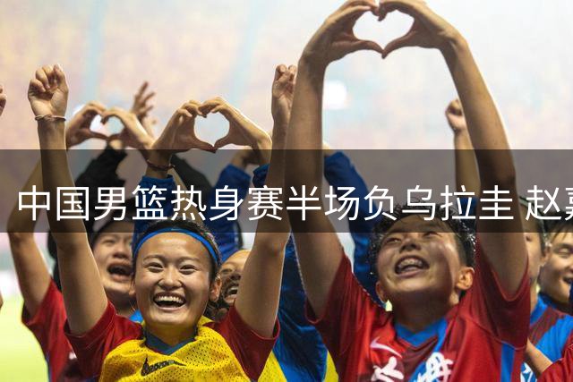 中国男篮热身赛半场负乌拉圭 赵嘉义12分难阻逆转