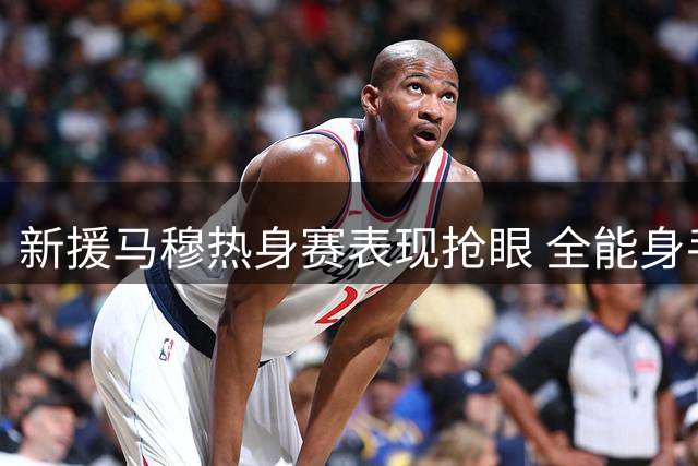 新援马穆热身赛表现抢眼 全能身手助国家队获胜