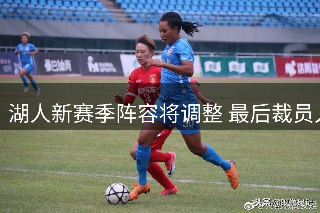 湖人新赛季阵容将调整 最后裁员人选引人关注