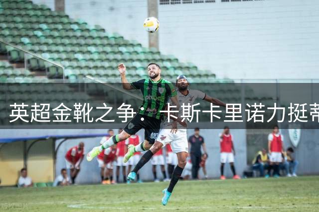 英超金靴之争：卡斯卡里诺力挺蒂亚戈挑战哈兰德