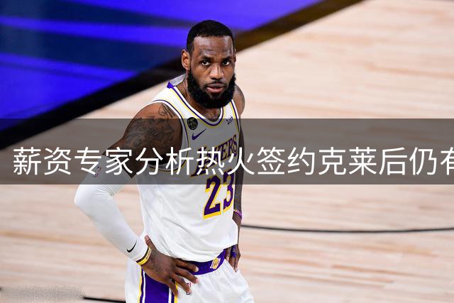 薪资专家分析热火签约克莱后仍有余力签底薪球员