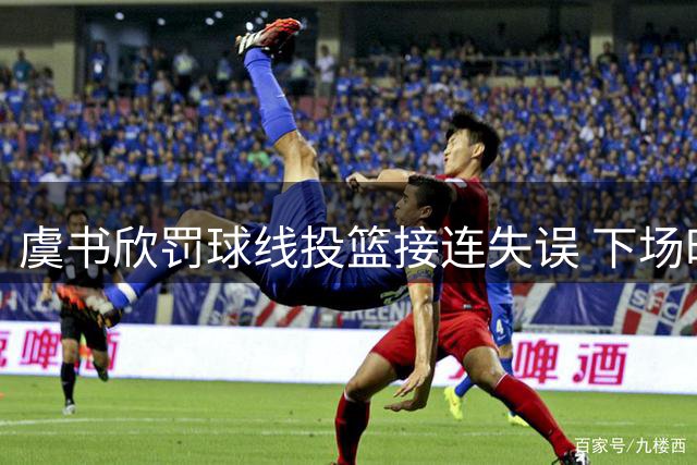 虞书欣罚球线投篮接连失误 下场时神情凝重引关注