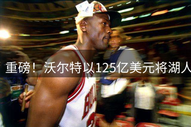 重磅！沃尔特以125亿美元将湖人出售 成交价创历史新高