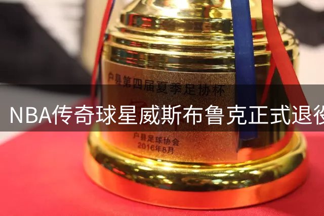 NBA传奇球星威斯布鲁克正式退役 18年辉煌生涯落幕